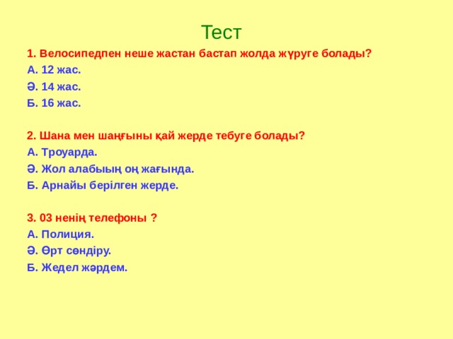  Тест 1. Велосипедпен неше жастан бастап жолда жүруге болады? А. 12 жас. Ә. 14 жас. Б. 16 жас.  2. Шана мен шаңғыны қай жерде тебуге болады? А. Троуарда. Ә. Жол алабыың оң жағында. Б. Арнайы берілген жерде.  3. 03 ненің телефоны ? А. Полиция. Ә. Өрт сөндіру. Б. Жедел жәрдем.  