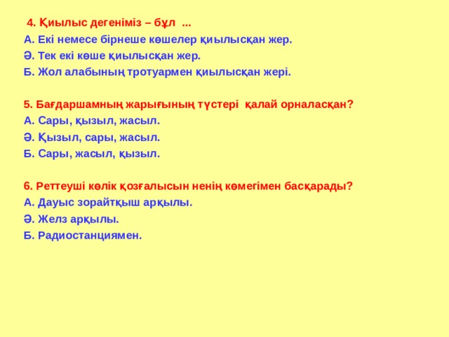  4. Қиылыс дегеніміз – бұл ... А. Екі немесе бірнеше көшелер қиылысқан жер. Ә. Тек екі көше қиылысқан жер. Б. Жол алабының тротуармен қиылысқан жері.  5. Бағдаршамның жарығының түстері қалай орналасқан? А. Сары, қызыл, жасыл. Ә. Қызыл, сары, жасыл. Б. Сары, жасыл, қызыл.  6. Реттеуші көлік қозғалысын ненің көмегімен басқарады? А. Дауыс зорайтқыш арқылы. Ә. Желз арқылы. Б. Радиостанциямен.  