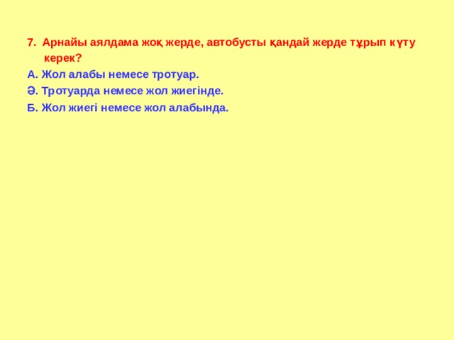 7.  Арнайы аялдама жоқ жерде, автобусты қандай жерде тұрып күту керек? А. Жол алабы немесе тротуар. Ә. Тротуарда немесе жол жиегінде. Б. Жол жиегі немесе жол алабында.   