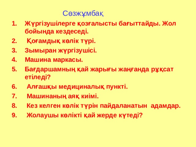  С өзжұмбақ Жүргізушілерге қозғалысты бағыттайды. Жол бойында кездеседі.  Қоғамдық көлік түрі. Зымыран жүргізушісі. Машина маркасы. Бағдаршамның қай жарығы жаңғанда рұқсат етіледі?  Алғашқы медициналық пункті.  Машинаның аяқ киімі.  Кез келген көлік түрін пайдаланатын адамдар.  Жолаушы көлікті қай жерде күтеді? 