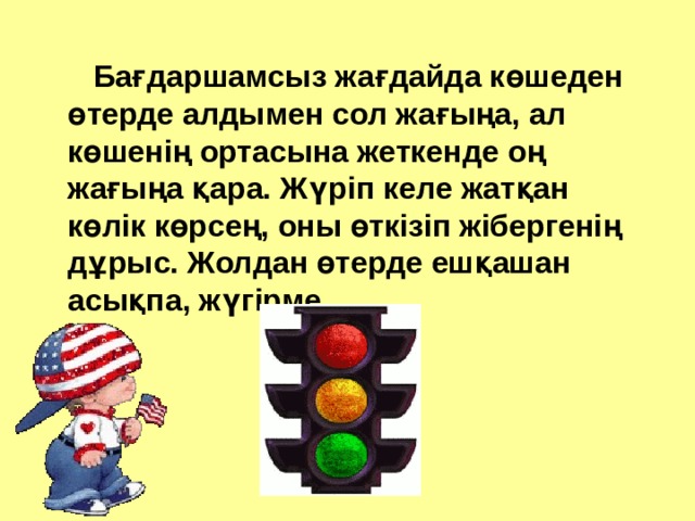  Бағдаршамсыз жағдайда көшеден өтерде алдымен сол жағыңа, ал көшенің ортасына жеткенде оң жағыңа қара. Жүріп келе жатқан көлік көрсең, оны өткізіп жібергенің дұрыс. Жолдан өтерде ешқашан асықпа, жүгірме. 