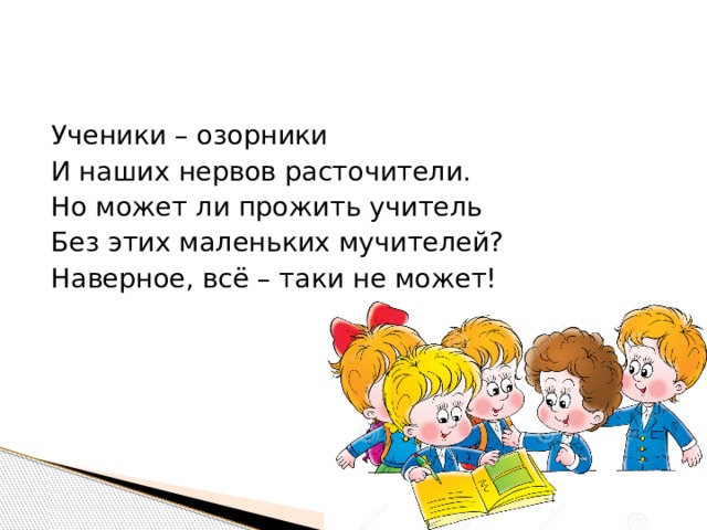 Ученики – озорники И наших нервов расточители. Но может ли прожить учитель Без этих маленьких мучителей? Наверное, всё – таки не может! 