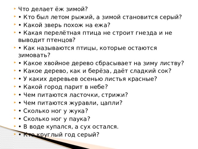 Что делает ёж зимой? • Кто был летом рыжий, а зимой становится серый? • Какой зверь похож на ежа? • Какая перелётная птица не строит гнезда и не выводит птенцов? • Как называются птицы, которые остаются зимовать? • Какое хвойное дерево сбрасывает на зиму листву? • Какое дерево, как и берёза, даёт сладкий сок? • У каких деревьев осенью листья красные? • Какой город парит в небе? • Чем питаются ласточки, стрижи? • Чем питаются журавли, цапли? • Сколько ног у жука? • Сколько ног у паука? • В воде купался, а сух остался. • Кто круглый год серый? 