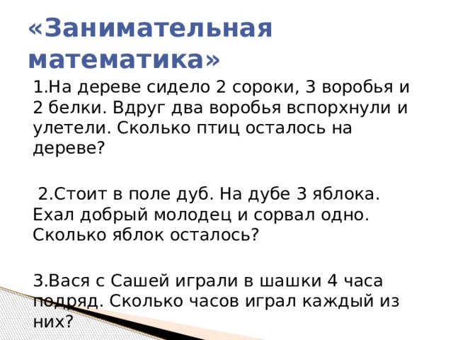 «Занимательная математика» 1.На дереве сидело 2 сороки, 3 воробья и 2 белки. Вдруг два воробья вспорхнули и улетели. Сколько птиц осталось на дереве?  2.Стоит в поле дуб. На дубе 3 яблока. Ехал добрый молодец и сорвал одно. Сколько яблок осталось? 3.Вася с Сашей играли в шашки 4 часа подряд. Сколько часов играл каждый из них? 