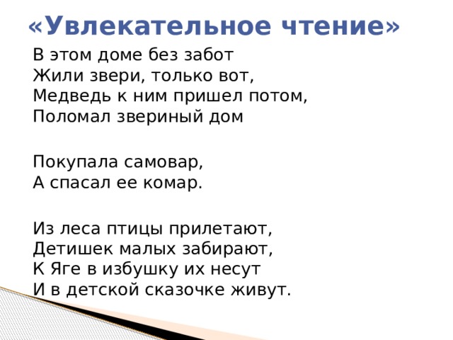 «Увлекательное чтение» В этом доме без забот  Жили звери, только вот,  Медведь к ним пришел потом,  Поломал звериный дом Покупала самовар,  А спасал ее комар. Из леса птицы прилетают,  Детишек малых забирают,  К Яге в избушку их несут  И в детской сказочке живут. 