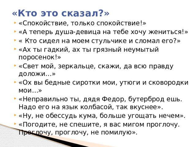 «Кто это сказал?»   «Спокойствие, только спокойствие!» «А теперь душа-девица на тебе хочу жениться!» « Кто сидел на моем стульчике и сломал его?» «Ах ты гадкий, ах ты грязный неумытый поросенок!» «Свет мой, зеркальце, скажи, да всю правду доложи…» «Ох вы бедные сиротки мои, утюги и сковородки мои…» «Неправильно ты, дядя Федор, бутерброд ешь. Надо его на язык колбасой, так вкуснее». «Ну, не обессудь кума, больше угощать нечем». «Погодите, не спешите, я вас мигом проглочу. Проглочу, проглочу, не помилую». 