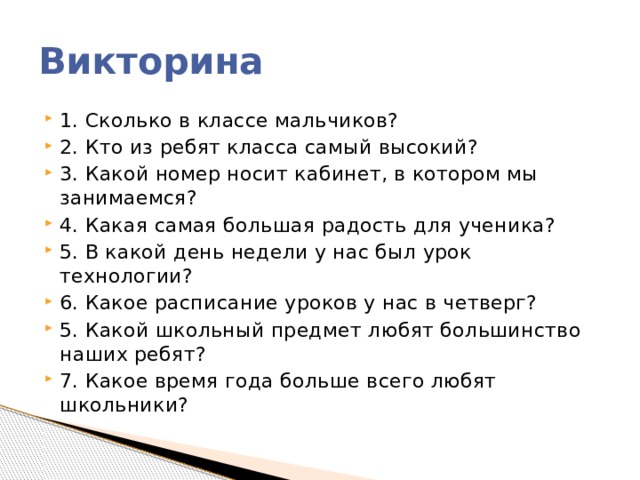 Викторина 1. Сколько в классе мальчиков? 2. Кто из ребят класса самый высокий? 3. Какой номер носит кабинет, в котором мы занимаемся? 4. Какая самая большая радость для ученика? 5. В какой день недели у нас был урок технологии? 6. Какое расписание уроков у нас в четверг? 5. Какой школьный предмет любят большинство наших ребят? 7. Какое время года больше всего любят школьники? 