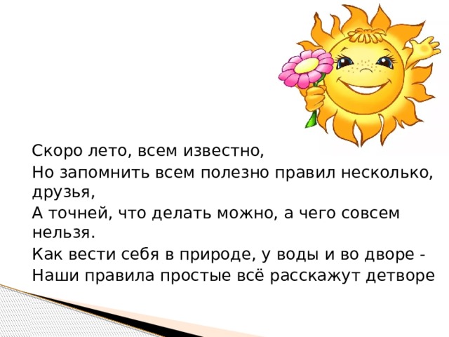 Скоро лето, всем известно, Но запомнить всем полезно правил несколько, друзья, А точней, что делать можно, а чего совсем нельзя. Как вести себя в природе, у воды и во дворе - Наши правила простые всё расскажут детворе 