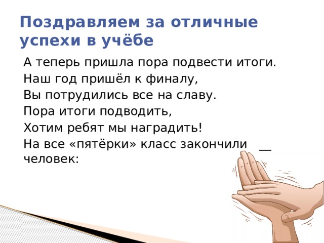 Поздравляем за отличные успехи в учёбе А теперь пришла пора подвести итоги. Наш год пришёл к финалу, Вы потрудились все на славу. Пора итоги подводить, Хотим ребят мы наградить! На все «пятёрки» класс закончили   __ человек: 