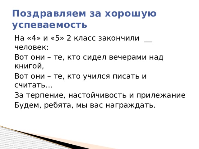 Поздравляем за хорошую успеваемость На «4» и «5» 2 класс закончили  __ человек: Вот они – те, кто сидел вечерами над книгой, Вот они – те, кто учился писать и считать… За терпение, настойчивость и прилежание Будем, ребята, мы вас награждать. 