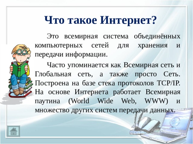 Что такое Интернет?   Это всемирная система объединённых компьютерных сетей для хранения и передачи информации.   Часто упоминается как Всемирная сеть и Глобальная сеть, а также просто Сеть. Построена на базе стека протоколов TCP/IP. На основе Интернета работает Всемирная паутина (World Wide Web, WWW) и множество других систем передачи данных. 