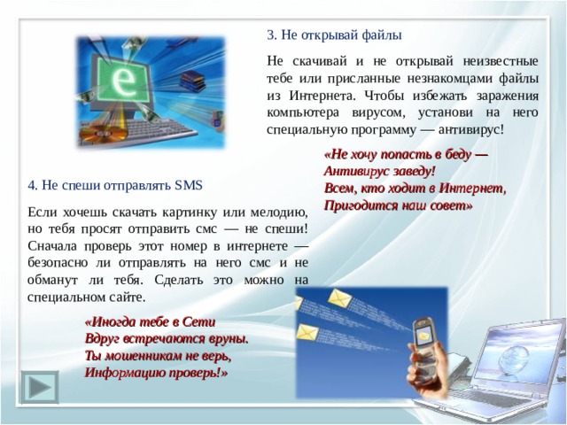 3. Не открывай файлы Не скачивай и не открывай неизвестные тебе или присланные незнакомцами файлы из Интернета. Чтобы избежать заражения компьютера вирусом, установи на него специальную программу — антивирус!  «Не хочу попасть в беду —  Антивирус заведу!  Всем, кто ходит в Интернет,  Пригодится наш совет» 4. Не спеши отправлять SMS Если хочешь скачать картинку или мелодию, но тебя просят отправить смс — не спеши! Сначала проверь этот номер в интернете — безопасно ли отправлять на него смс и не обманут ли тебя. Сделать это можно на специальном сайте.  «Иногда тебе в Сети  Вдруг встречаются вруны.  Ты мошенникам не верь,  Информацию проверь!» 