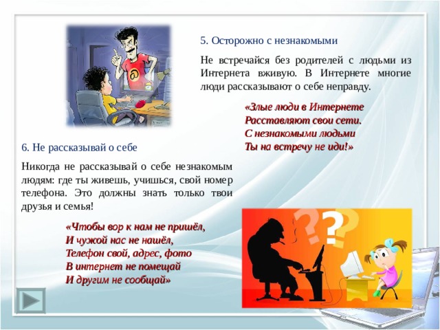 5. Осторожно с незнакомыми Не встречайся без родителей с людьми из Интернета вживую. В Интернете многие люди рассказывают о себе неправду.   «Злые люди в Интернете  Расставляют свои сети.  С незнакомыми людьми  Ты на встречу не иди!» 6. Не рассказывай о себе   Никогда не рассказывай о себе незнакомым людям: где ты живешь, учишься, свой номер телефона. Это должны знать только твои друзья и семья!  «Чтобы вор к нам не пришёл,  И чужой нас не нашёл,  Телефон свой, адрес, фото  В интернет не помещай  И другим не сообщай» 