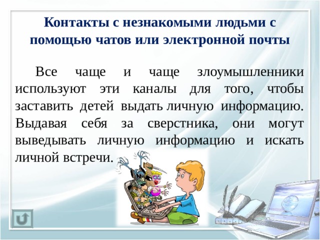 Контакты с незнакомыми людьми с помощью чатов или электронной почты   Все чаще и чаще злоумышленники используют эти каналы для того, чтобы заставить детей выдать личную информацию. Выдавая себя за сверстника, они могут выведывать личную информацию и искать личной встречи. 