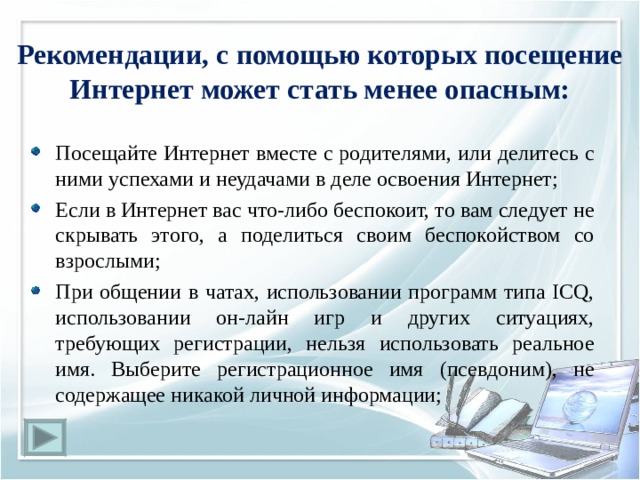 Рекомендации, с помощью которых посещение Интернет может стать менее опасным: Посещайте Интернет вместе с родителями, или делитесь с ними успехами и неудачами в деле освоения Интернет; Если в Интернет вас что-либо беспокоит, то вам следует не скрывать этого, а поделиться своим беспокойством со взрослыми; При общении в чатах, использовании программ типа ICQ, использовании он-лайн игр и других ситуациях, требующих регистрации, нельзя использовать реальное имя. Выберите регистрационное имя (псевдоним), не содержащее никакой личной информации; 