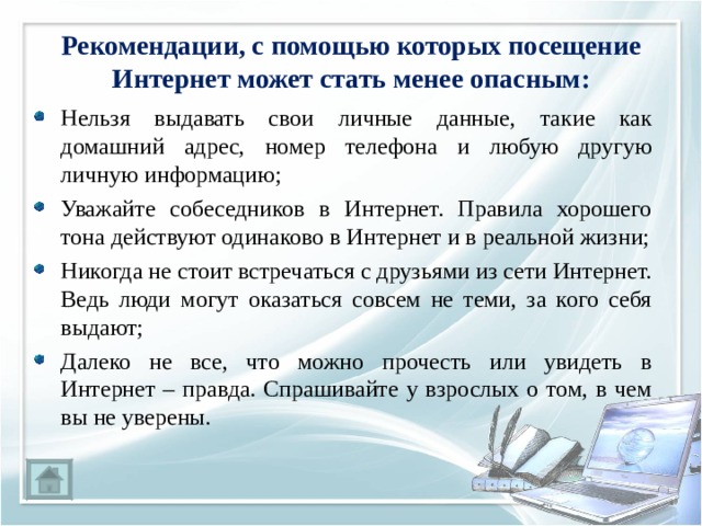 Рекомендации, с помощью которых посещение Интернет может стать менее опасным: Нельзя выдавать свои личные данные, такие как домашний адрес, номер телефона и любую другую личную информацию; Уважайте собеседников в Интернет. Правила хорошего тона действуют одинаково в Интернет и в реальной жизни; Никогда не стоит встречаться с друзьями из сети Интернет. Ведь люди могут оказаться совсем не теми, за кого себя выдают; Далеко не все, что можно прочесть или увидеть в Интернет – правда. Спрашивайте у взрослых о том, в чем вы не уверены. 