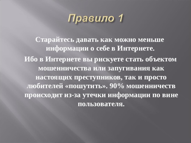  Старайтесь давать как можно меньше информации о себе в Интернете.  Ибо в Интернете вы рискуете стать объектом мошенничества или запугивания как настоящих преступников, так и просто любителей «пошутить». 90% мошенничеств происходит из-за утечки информации по вине пользователя.  