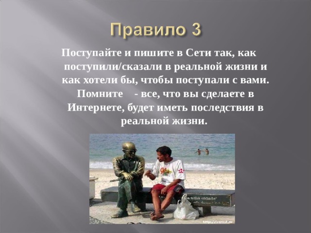 Поступайте и пишите в Сети так, как поступили/сказали в реальной жизни и как хотели бы, чтобы поступали с вами. Помните - все, что вы сделаете в Интернете, будет иметь последствия в реальной жизни. 