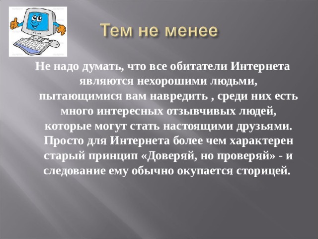  Не надо думать, что все обитатели Интернета являются нехорошими людьми, пытающимися вам навредить , среди них есть много интересных отзывчивых людей, которые могут стать настоящими друзьями. Просто для Интернета более чем характерен старый принцип «Доверяй, но проверяй» - и следование ему обычно окупается сторицей.   