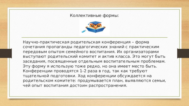 Коллективные формы:   Научно-практическая родительская конференция – форма сочетания пропаганды педагогических знаний с практическим передовым опытом семейного воспитания. Их организаторами выступают родительский комитет и актив класса. Это могут быть заседания, посвященные отдельным воспитательным проблемам. Эту форму я использую тоже редко, но она имеет место быть. Конференции проводятся 1-2 раза в год, так как требуют тщательной подготовки. Ход конференции обсуждается на родительском комитете: продумывается план, выявляются семьи, чей опыт воспитания достоин распространения. 