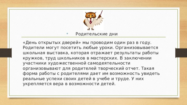 Родительские дни «День открытых дверей» мы проводим один раз в году. Родители могут посетить любые уроки. Организовывается школьная выставка, которая отражает результаты работы кружков, труд школьников в мастерских. В заключении участники художественной самодеятельности организовывают для родителей творческий отчет. Такая форма работы с родителями дает им возможность увидеть реальные успехи своих детей в учебе и труде. У них укрепляется вера в возможности детей. 