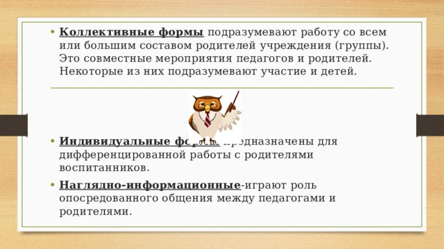 Коллективные формы  подразумевают работу со всем или большим составом родителей учреждения (группы). Это совместные мероприятия педагогов и родителей. Некоторые из них подразумевают участие и детей. Индивидуальные формы  предназначены для дифференцированной работы с родителями воспитанников. Наглядно-информационные -играют роль опосредованного общения между педагогами и родителями. 