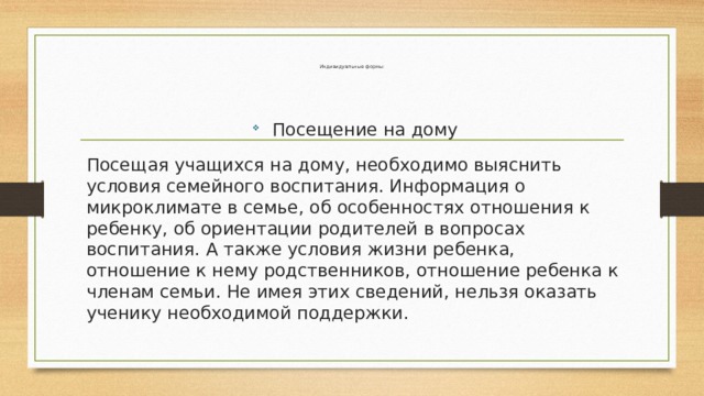 Индивидуальные формы:   Посещение на дому Посещая учащихся на дому, необходимо выяснить условия семейного воспитания. Информация о микроклимате в семье, об особенностях отношения к ребенку, об ориентации родителей в вопросах воспитания. А также условия жизни ребенка, отношение к нему родственников, отношение ребенка к членам семьи. Не имея этих сведений, нельзя оказать ученику необходимой поддержки. 