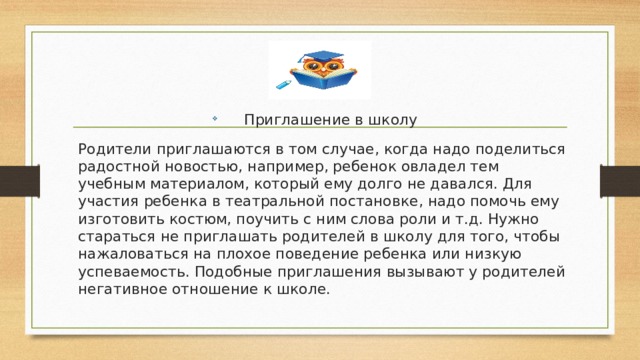 Приглашение в школу Родители приглашаются в том случае, когда надо поделиться радостной новостью, например, ребенок овладел тем учебным материалом, который ему долго не давался. Для участия ребенка в театральной постановке, надо помочь ему изготовить костюм, поучить с ним слова роли и т.д. Нужно стараться не приглашать родителей в школу для того, чтобы нажаловаться на плохое поведение ребенка или низкую успеваемость. Подобные приглашения вызывают у родителей негативное отношение к школе. 