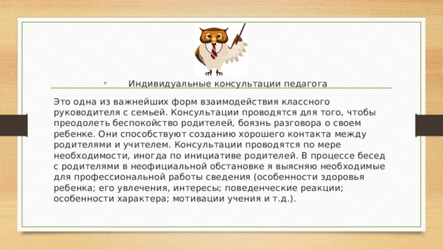 Индивидуальные консультации педагога Это одна из важнейших форм взаимодействия классного руководителя с семьей. Консультации проводятся для того, чтобы преодолеть беспокойство родителей, боязнь разговора о своем ребенке. Они способствуют созданию хорошего контакта между родителями и учителем. Консультации проводятся по мере необходимости, иногда по инициативе родителей. В процессе бесед с родителями в неофициальной обстановке я выясняю необходимые для профессиональной работы сведения (особенности здоровья ребенка; его увлечения, интересы; поведенческие реакции; особенности характера; мотивации учения и т.д.). 