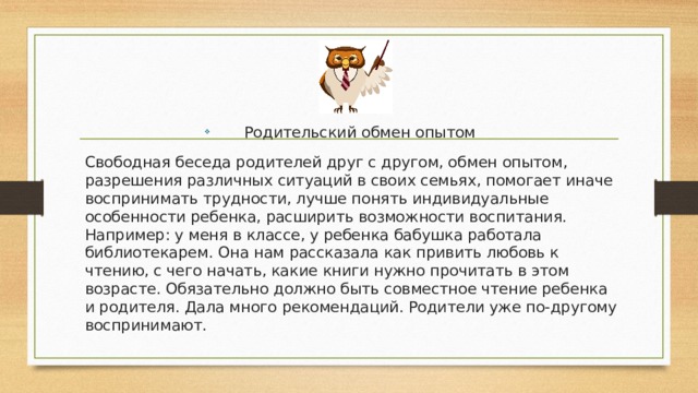 Родительский обмен опытом Свободная беседа родителей друг с другом, обмен опытом, разрешения различных ситуаций в своих семьях, помогает иначе воспринимать трудности, лучше понять индивидуальные особенности ребенка, расширить возможности воспитания. Например: у меня в классе, у ребенка бабушка работала библиотекарем. Она нам рассказала как привить любовь к чтению, с чего начать, какие книги нужно прочитать в этом возрасте. Обязательно должно быть совместное чтение ребенка и родителя. Дала много рекомендаций. Родители уже по-другому воспринимают. 