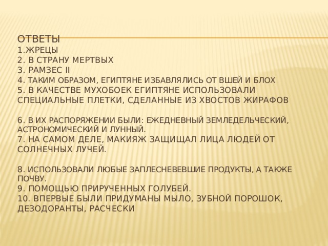 ответы  1.жрецы  2. в страну мертвых  3. Рамзес II   4. таким образом, египтяне избавлялись от вшей и блох  5. В качестве мухобоек египтяне использовали специальные плетки, сделанные из хвостов жирафов    6. В их распоряжении были: ежедневный земледельческий, астрономический и лунный.  7. На самом деле, макияж защищал лица людей от солнечных лучей.    8. использовали любые заплесневевшие продукты, а также почву.  9. помощью прирученных голубей.  10. впервые были придуманы мыло, зубной порошок, дезодоранты, расчески   