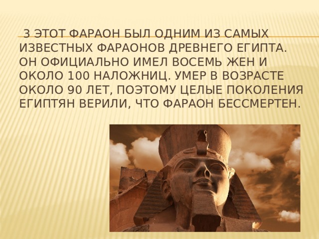 3 этот фараон был одним из самых известных фараонов Древнего Египта. Он официально имел восемь жен и около 100 наложниц. Умер в возрасте около 90 лет, поэтому целые поколения египтян верили, что фараон бессмертен. 