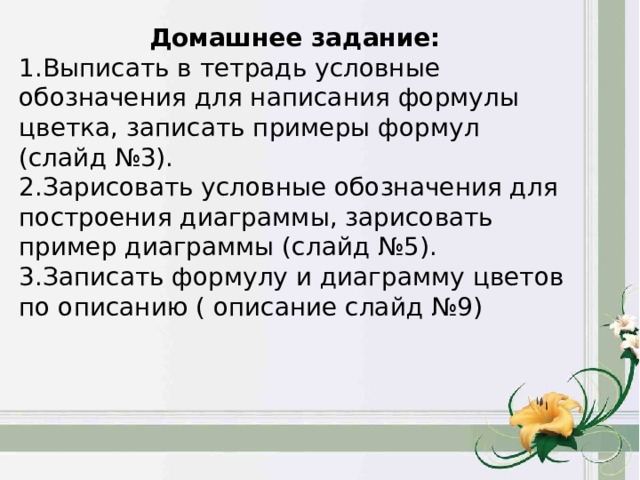 Домашнее задание: Выписать в тетрадь условные обозначения для написания формулы цветка, записать примеры формул (слайд №3). Зарисовать условные обозначения для построения диаграммы, зарисовать пример диаграммы (слайд №5). Записать формулу и диаграмму цветов по описанию ( описание слайд №9) 