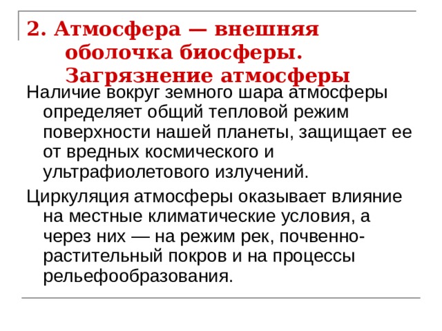 2. Атмосфера — внешняя оболочка биосферы. Загрязнение атмосферы Наличие вокруг земного шара атмосферы определяет общий тепловой режим поверхности нашей планеты, защищает ее от вредных космического и ультрафиолетового излучений. Циркуляция атмосферы оказывает влияние на местные климатические условия, а через них — на режим рек, почвенно-растительный покров и на процессы рельефообразования. 