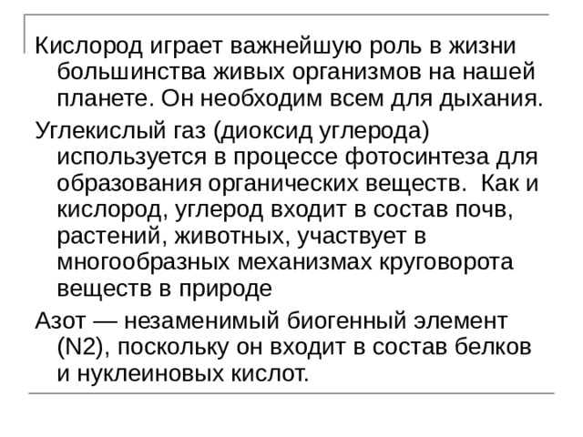 Кислород играет важнейшую роль в жизни большинства живых организмов на нашей планете. Он необходим всем для дыхания. Углекислый газ (диоксид углерода) используется в процессе фотосинтеза для образования органических веществ. Как и кислород, углерод входит в состав почв, растений, животных, участвует в многообразных механизмах круговорота веществ в природе Азот — незаменимый биогенный элемент ( N 2), поскольку он входит в состав белков и нуклеиновых кислот. 