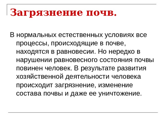 Загрязнение почв. В нормальных естественных условиях все процессы, происходящие в почве, находятся в равновесии. Но нередко в нарушении равновесного состояния почвы повинен человек. В результате развития хозяйственной деятельности человека происходит загрязнение, изменение состава почвы и даже ее уничтожение. 