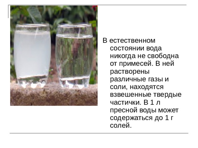 В естественном состоянии вода никогда не свободна от примесей. В ней растворены различные газы и соли, находятся взвешенные твердые частички. В 1 л пресной воды может содержаться до 1 г солей. 