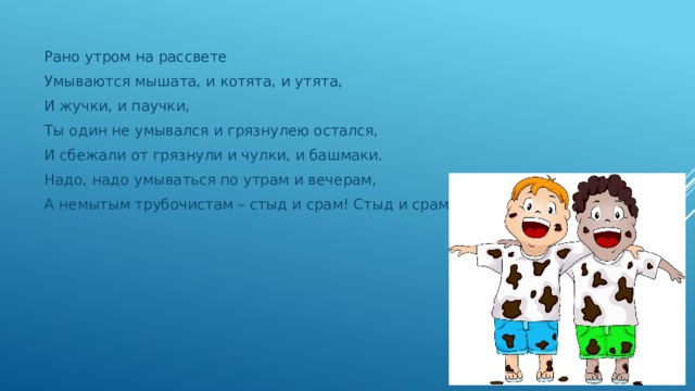 Рано утром на рассвете Умываются мышата, и котята, и утята, И жучки, и паучки, Ты один не умывался и грязнулею остался, И сбежали от грязнули и чулки, и башмаки. Надо, надо умываться по утрам и вечерам, А немытым трубочистам – стыд и срам! Стыд и срам! 