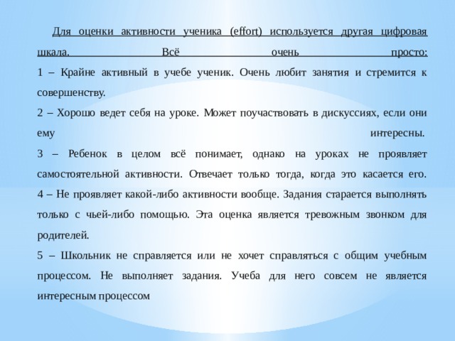 Для оценки активности ученика (effort) используется другая цифровая шкала. Всё очень просто:  1 – Крайне активный в учебе ученик. Очень любит занятия и стремится к совершенству.  2 – Хорошо ведет себя на уроке. Может поучаствовать в дискуссиях, если они ему интересны.   3 – Ребенок в целом всё понимает, однако на уроках не проявляет самостоятельной активности. Отвечает только тогда, когда это касается его.  4 – Не проявляет какой-либо активности вообще. Задания старается выполнять только с чьей-либо помощью. Эта оценка является тревожным звонком для родителей.  5 – Школьник не справляется или не хочет справляться с общим учебным процессом. Не выполняет задания. Учеба для него совсем не является интересным процессом 