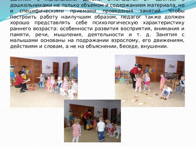 Работа с детьми раннего возраста требует особого подхода. Занятия с маленькими детьми отличаются от занятий с дошкольниками не только объемом и содержанием материала, но и специфическими приемами проведения занятий. Чтобы построить работу наилучшим образом, педагог также должен хорошо представлять себе психологическую характеристику раннего возраста: особенности развития восприятия, внимания и памяти, речи, мышления, деятельности и т. д. Занятия с малышами основаны на подражании взрослому, его движениям, действиям и словам, а не на объяснении, беседе, внушении. 
