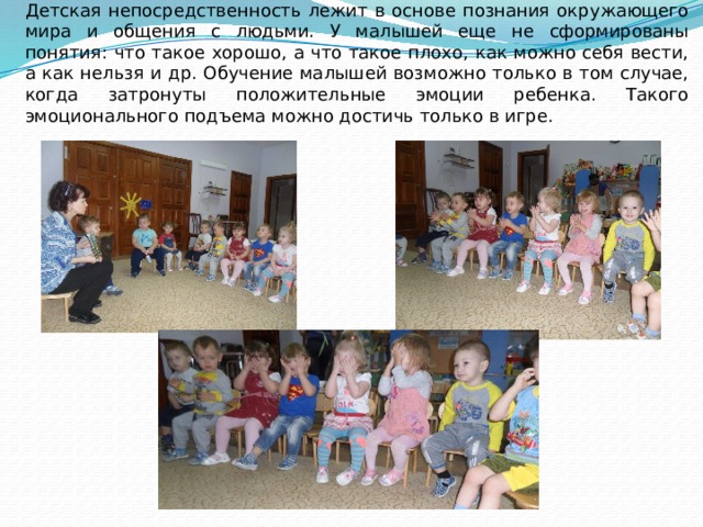 Дети раннего возраста активны, подвижны и любознательны. Детская непосредственность лежит в основе познания окружающего мира и общения с людьми. У малышей еще не сформированы понятия: что такое хорошо, а что такое плохо, как можно себя вести, а как нельзя и др. Обучение малышей возможно только в том случае, когда затронуты положительные эмоции ребенка. Такого эмоционального подъема можно достичь только в игре. 