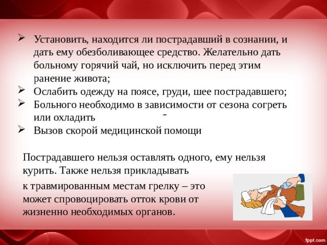 Установить, находится ли пострадавший в сознании, и дать ему обезболивающее средство. Желательно дать больному горячий чай, но исключить перед этим ранение живота; Ослабить одежду на поясе, груди, шее пострадавшего; Больного необходимо в зависимости от сезона согреть или охладить  Вызов скорой медицинской помощи  Пострадавшего нельзя оставлять одного, ему нельзя курить. Также нельзя прикладывать к травмированным местам грелку – это может спровоцировать отток крови от жизненно необходимых органов. 