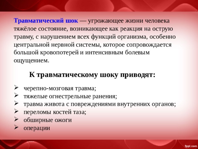 К травматическому шоку приводят: Травматический шок  — угрожающее жизни человека тяжёлое состояние, возникающее как реакция на острую травму, с нарушением всех функций организма, особенно центральной нервной системы, которое сопровождается большой кровопотерей и интенсивным болевым ощущением. черепно-мозговая травма; тяжелые огнестрельные ранения; травма живота с повреждениями внутренних органов; переломы костей таза; обширные ожоги операции 