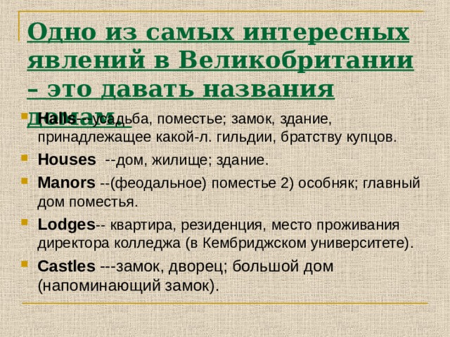 Одно из самых интересных явлений в Великобритании – это давать названия домам. Halls --- усадьба, поместье; замок, здание, принадлежащее какой-л. гильдии, братству купцов. Houses -- дом, жилище; здание . Manors  --(феодальное) поместье 2) особняк; главный дом поместья . Lodges --  квартира, резиденция, место проживания директора колледжа (в Кембриджском университете) . Castles ---замок, дворец; большой дом (напоминающий замок) . 