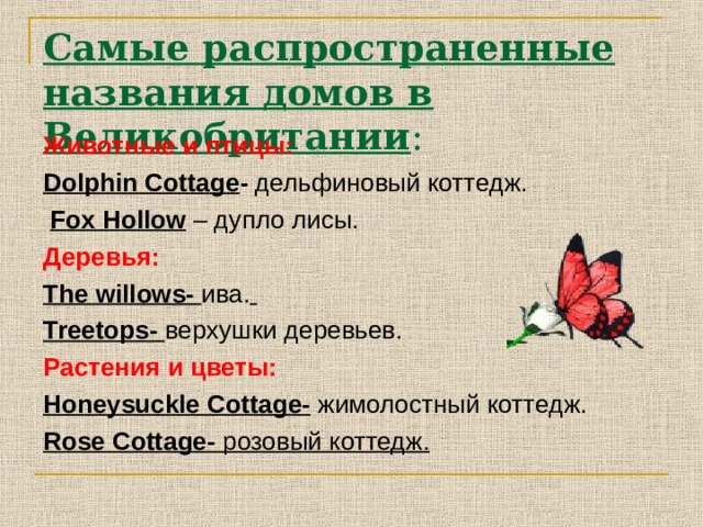 Самые распространенные названия домов в Великобритании : Животные и птицы: Dolphin Cottage - дельфиновый коттедж.  Fox Hollow  – дупло лисы. Деревья: The willows - ива.  Treetops- верхушки деревьев. Растения  и  цветы: Honeysuckle Cottage-  жимолостный  коттедж. Rose Cottage- розовый коттедж.   