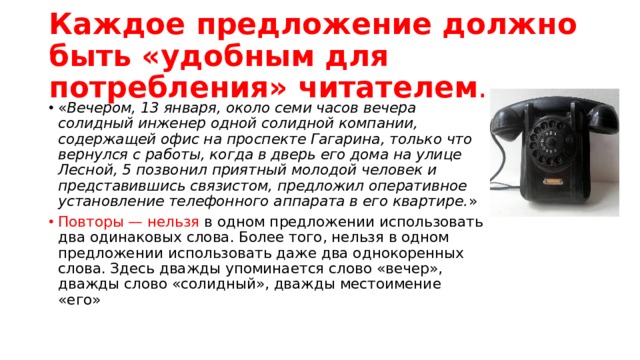 Каждое предложение должно быть «удобным для потребления» читателем . « Вечером, 13 января, около семи часов вечера солидный инженер одной солидной компании, содержащей офис на проспекте Гагарина, только что вернулся с работы, когда в дверь его дома на улице Лесной, 5 позвонил приятный молодой человек и представившись связистом, предложил оперативное установление телефонного аппарата в его квартире. » Повторы — нельзя в одном предложении использовать два одинаковых слова. Более того, нельзя в одном предложении использовать даже два однокоренных слова. Здесь дважды упоминается слово «вечер», дважды слово «солидный», дважды местоимение «его» 