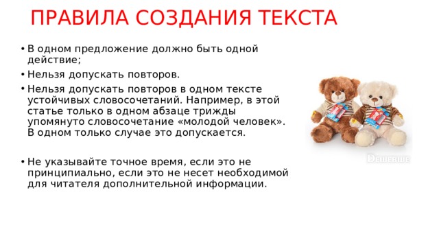 ПРАВИЛА СОЗДАНИЯ ТЕКСТА В одном предложение должно быть одной действие; Нельзя допускать повторов. Нельзя допускать повторов в одном тексте устойчивых словосочетаний. Например, в этой статье только в одном абзаце трижды упомянуто словосочетание «молодой человек». В одном только случае это допускается. Не указывайте точное время, если это не принципиально, если это не несет необходимой для читателя дополнительной информации.  