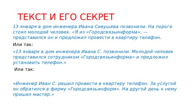  ТЕКСТ И ЕГО СЕКРЕТ 13 января в дом инженера Ивана Сивушева позвонили. На пороге стоял молодой человек. «Я из «Городсвязьинформа», — представился он и предложил провести в квартиру телефон . Или так: «13 января в дом инженера Ивана С. позвонили. Молодой человек представился сотрудником «Городсвязьинформа» и предложил установить телефон.»  Или так:  «Инженер Иван С. решил провести в квартиру телефон. За услугой он обратился в фирму «Городсвязьинформ». На другой день к нему пришел мастер.» 