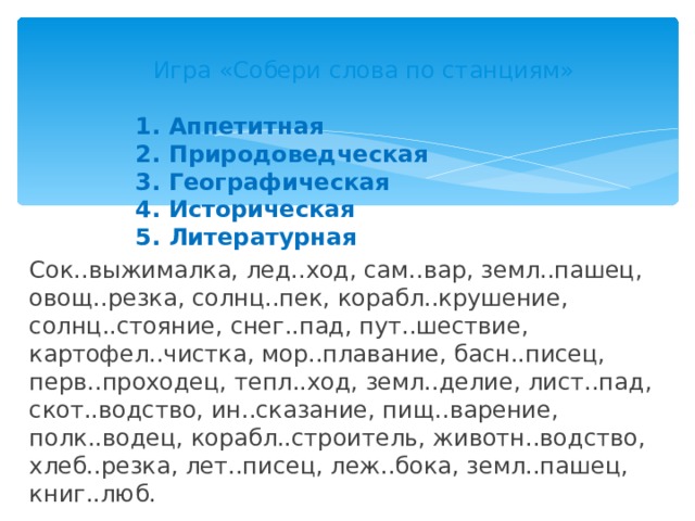 Игра «Собери слова по станциям» 1. Аппетитная 2. Природоведческая 3. Географическая 4. Историческая 5. Литературная  Сок..выжималка, лед..ход, сам..вар, земл..пашец, овощ..резка, солнц..пек, корабл..крушение, солнц..стояние, снег..пад, пут..шествие, картофел..чистка, мор..плавание, басн..писец, перв..проходец, тепл..ход, земл..делие, лист..пад, скот..водство, ин..сказание, пищ..варение, полк..водец, корабл..строитель, животн..водство, хлеб..резка, лет..писец, леж..бока, земл..пашец, книг..люб. 