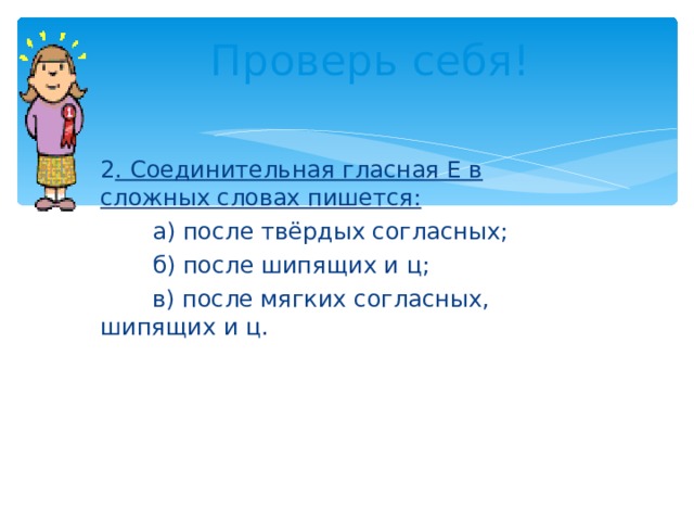 Проверь себя! 2 . Соединительная гласная Е в сложных словах пишется:  а) после твёрдых согласных;  б) после шипящих и ц;  в) после мягких согласных, шипящих и ц. 